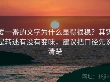 爱一番的文字为什么显得很稳？其实是转述有没有变味，建议把口径先说清楚