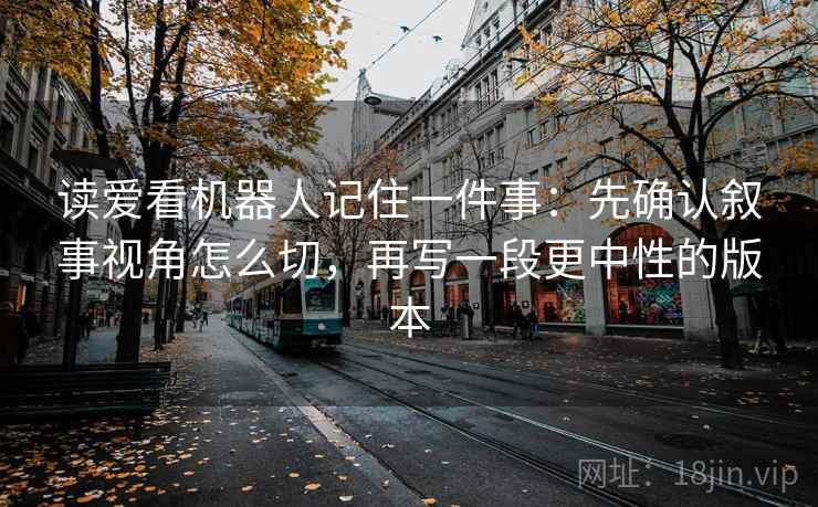 读爱看机器人记住一件事：先确认叙事视角怎么切，再写一段更中性的版本