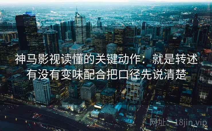 神马影视读懂的关键动作:就是转述有没有变味配合把口径先说清楚 神马影视读懂的关键动作:就是转述有没有变味配合把口径先说清楚