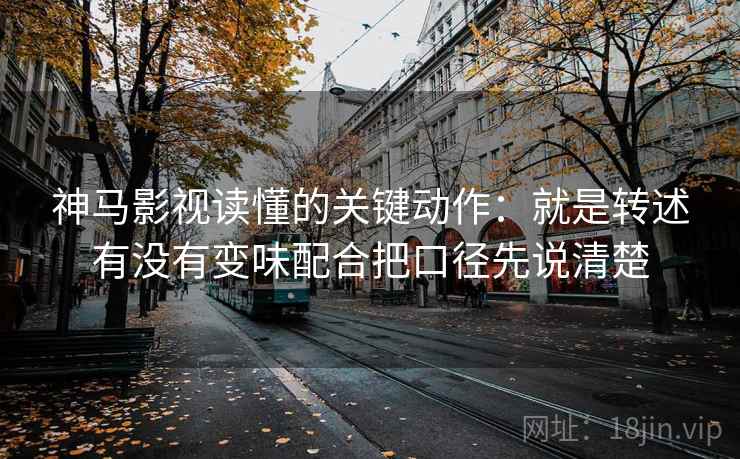 神马影视读懂的关键动作:就是转述有没有变味配合把口径先说清楚 神马影视读懂的关键动作:就是转述有没有变味配合把口径先说清楚